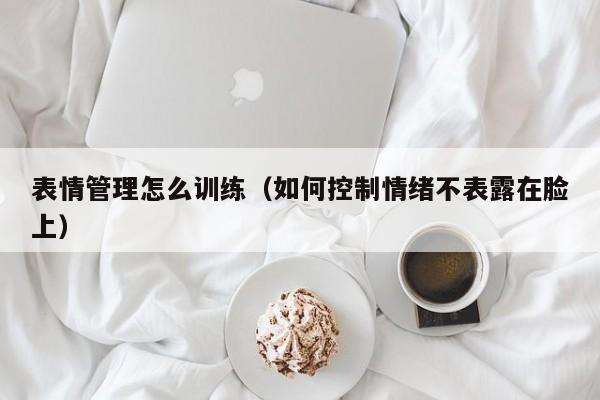 表情管理怎么训练（如何控制情绪不表露在脸上） 