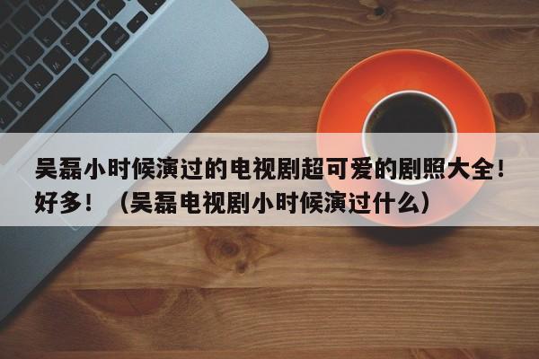 吴磊小时候演过的电视剧超可爱的剧照大全！好多！（吴磊电视剧小时候演过什么） 