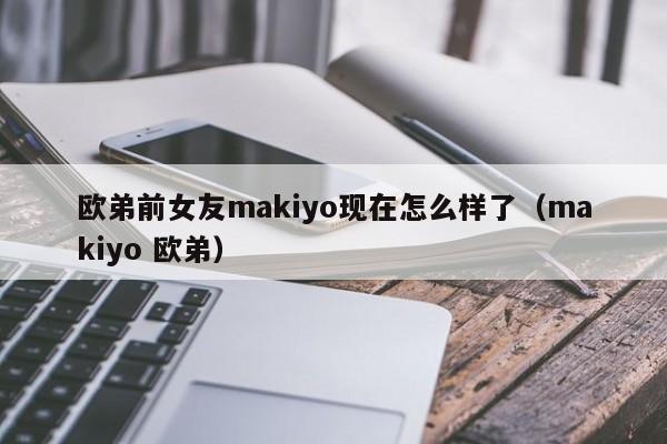 欧弟前女友makiyo现在怎么样了（makiyo 欧弟） 