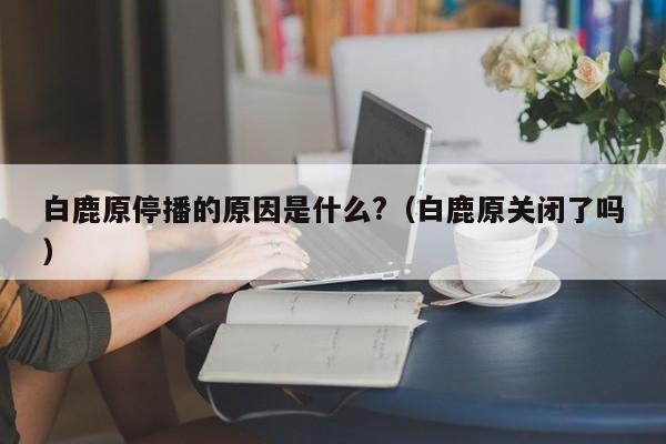 白鹿原停播的原因是什么?（白鹿原关闭了吗） 