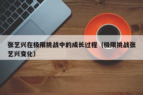 张艺兴在极限挑战中的成长过程（极限挑战张艺兴变化） 