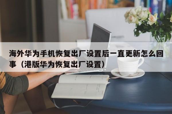 海外华为手机恢复出厂设置后一直更新怎么回事（港版华为恢复出厂设置） 