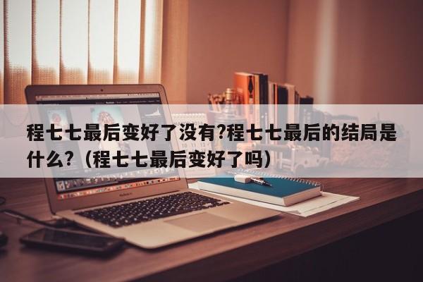 程七七最后变好了没有?程七七最后的结局是什么?（程七七最后变好了吗） 