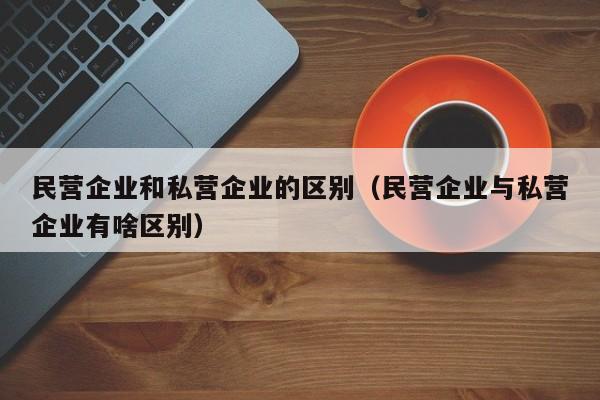 民营企业和私营企业的区别（民营企业与私营企业有啥区别） 