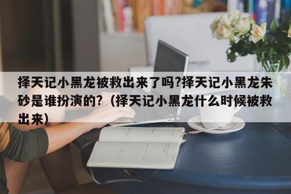 择天记小黑龙被救出来了吗?择天记小黑龙朱砂是谁扮演的?（择天记小黑龙什么时候被救出来） 