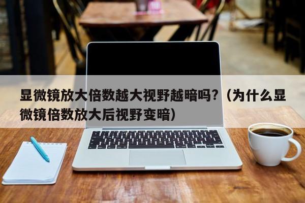 显微镜放大倍数越大视野越暗吗?（为什么显微镜倍数放大后视野变暗） 