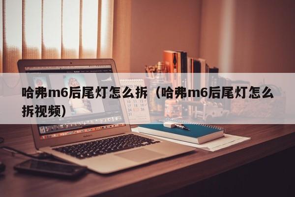 哈弗m6后尾灯怎么拆（哈弗m6后尾灯怎么拆视频） 