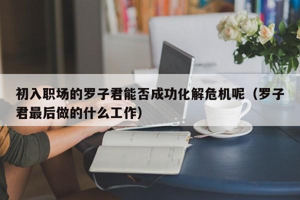 初入职场的罗子君能否成功化解危机呢（罗子君最后做的什么工作） 