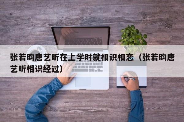 张若昀唐艺昕在上学时就相识相恋（张若昀唐艺昕相识经过） 