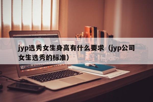 jyp选秀女生身高有什么要求（jyp公司女生选秀的标准） 