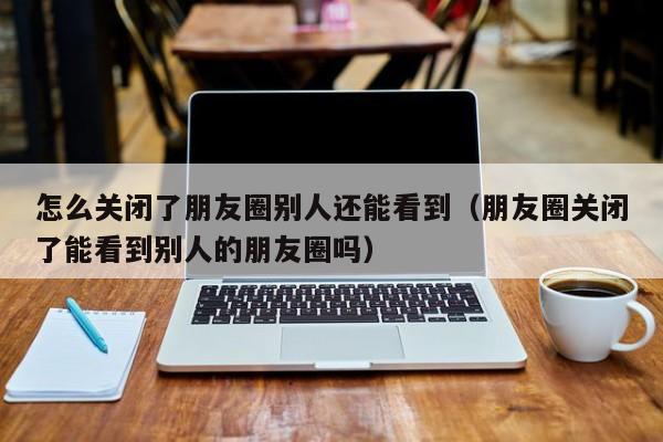 怎么关闭了朋友圈别人还能看到（朋友圈关闭了能看到别人的朋友圈吗） 