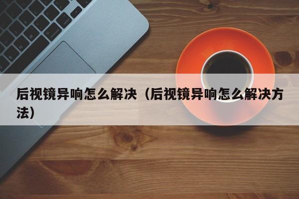 后视镜异响怎么解决（后视镜异响怎么解决方法） 