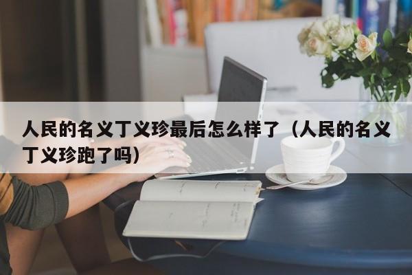 人民的名义丁义珍最后怎么样了（人民的名义丁义珍跑了吗） 