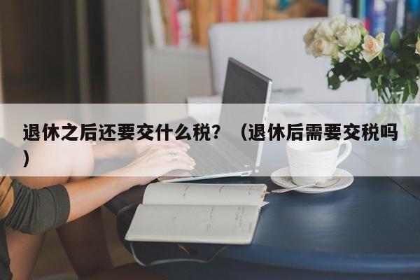 退休之后还要交什么税？（退休后需要交税吗） 