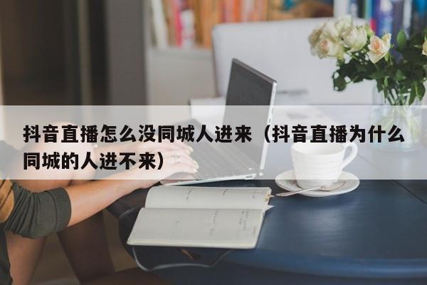 抖音直播怎么没同城人进来（抖音直播为什么同城的人进不来） 