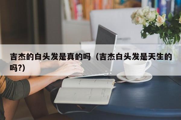 吉杰的白头发是真的吗（吉杰白头发是天生的吗?） 