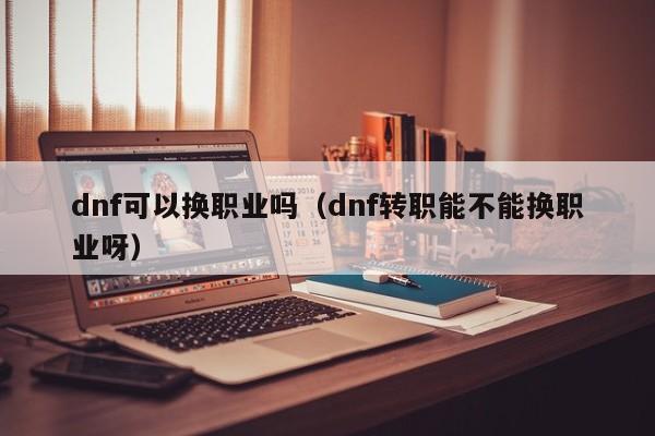 dnf可以换职业吗（dnf转职能不能换职业呀） 