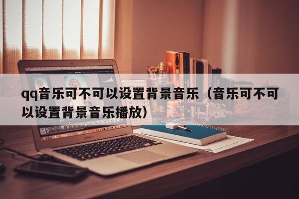 qq音乐可不可以设置背景音乐（音乐可不可以设置背景音乐播放） 