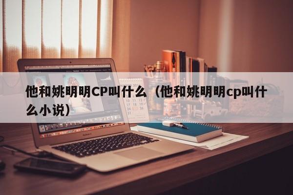 他和姚明明CP叫什么（他和姚明明cp叫什么小说） 