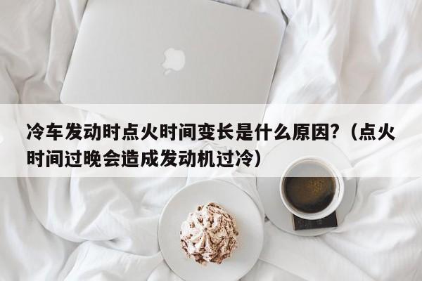 冷车发动时点火时间变长是什么原因?（点火时间过晚会造成发动机过冷） 