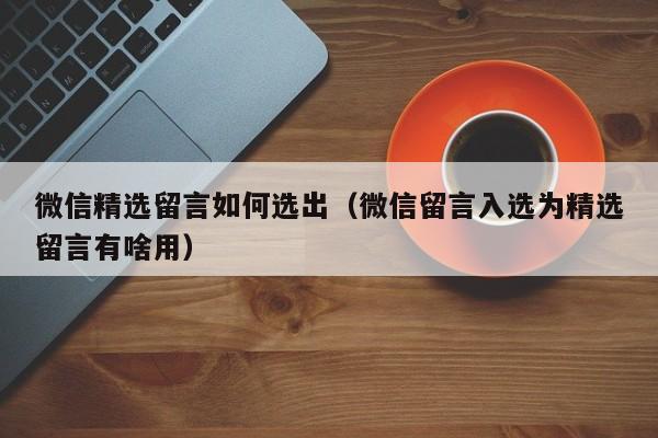 微信精选留言如何选出（微信留言入选为精选留言有啥用） 