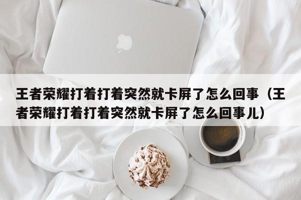 王者荣耀打着打着突然就卡屏了怎么回事（王者荣耀打着打着突然就卡屏了怎么回事儿） 