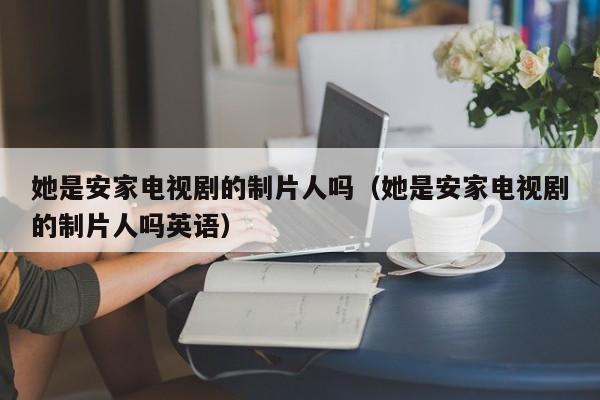 她是安家电视剧的制片人吗（她是安家电视剧的制片人吗英语） 