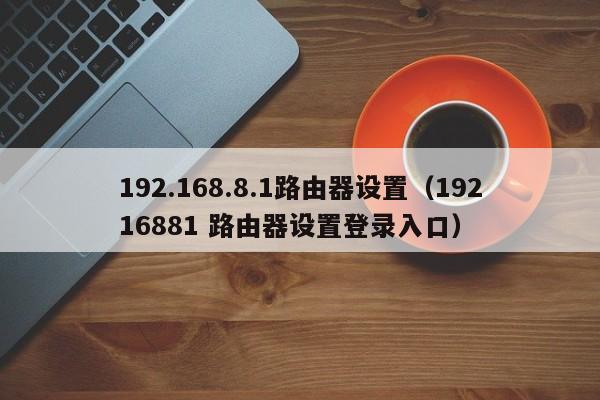 192.168.8.1路由器设置（19216881 路由器设置登录入口） 