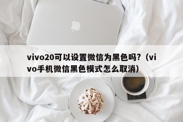 vivo20可以设置微信为黑色吗?（vivo手机微信黑色模式怎么取消） 