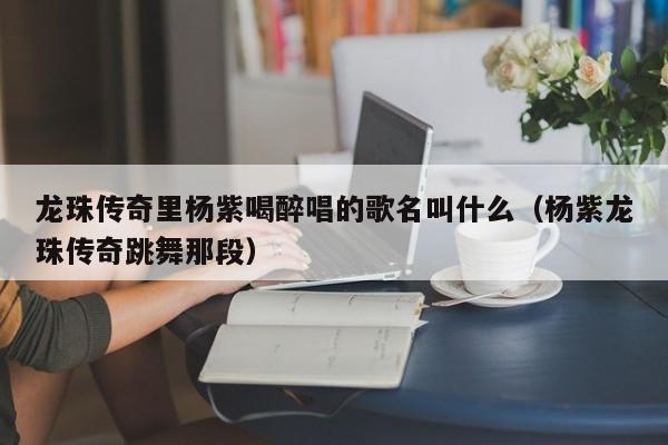 龙珠传奇里杨紫喝醉唱的歌名叫什么（杨紫龙珠传奇跳舞那段） 