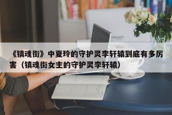 《镇魂街》中夏玲的守护灵李轩辕到底有多厉害（镇魂街女主的守护灵李轩辕） 