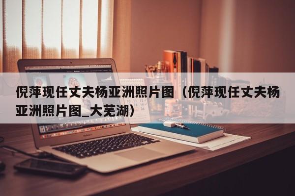 倪萍现任丈夫杨亚洲照片图（倪萍现任丈夫杨亚洲照片图_大芜湖） 