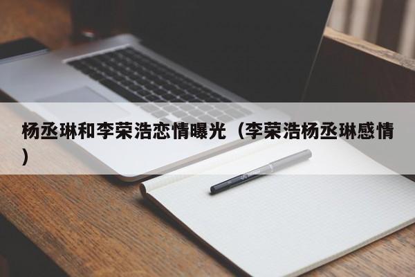 杨丞琳和李荣浩恋情曝光（李荣浩杨丞琳感情） 