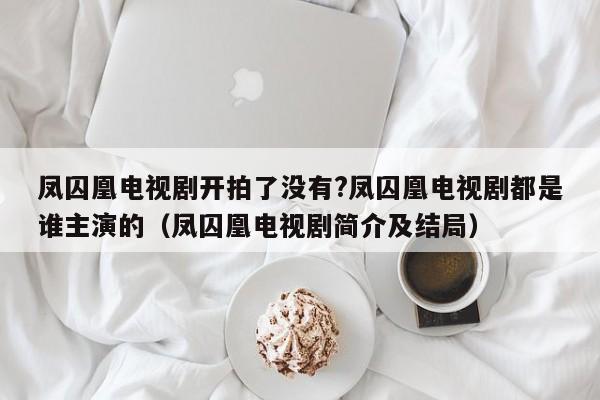 凤囚凰电视剧开拍了没有?凤囚凰电视剧都是谁主演的（凤囚凰电视剧简介及结局） 