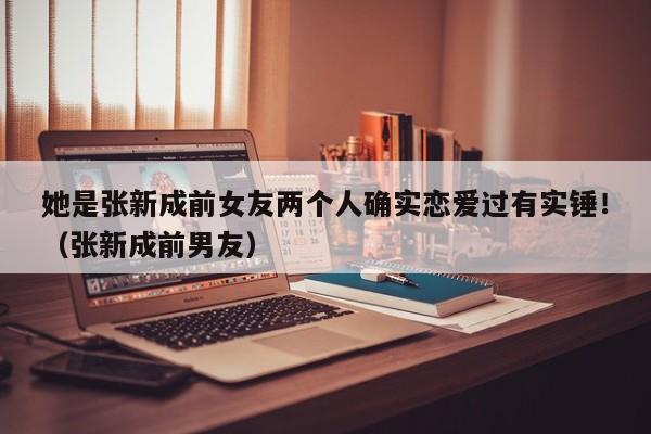 她是张新成前女友两个人确实恋爱过有实锤！（张新成前男友） 