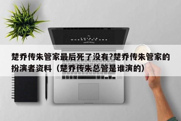 楚乔传朱管家最后死了没有?楚乔传朱管家的扮演者资料（楚乔传朱总管是谁演的） 