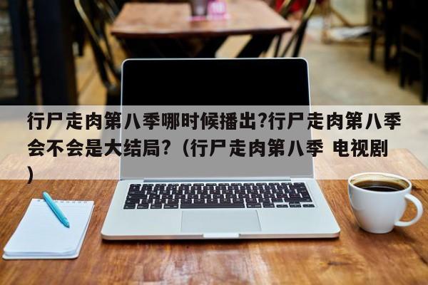 行尸走肉第八季哪时候播出?行尸走肉第八季会不会是大结局?（行尸走肉第八季 电视剧） 