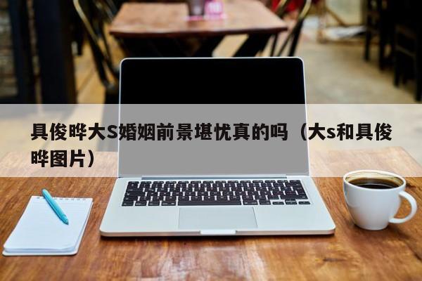 具俊晔大S婚姻前景堪忧真的吗（大s和具俊晔图片） 
