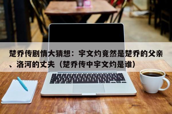 楚乔传剧情大猜想：宇文灼竟然是楚乔的父亲、洛河的丈夫（楚乔传中宇文灼是谁） 