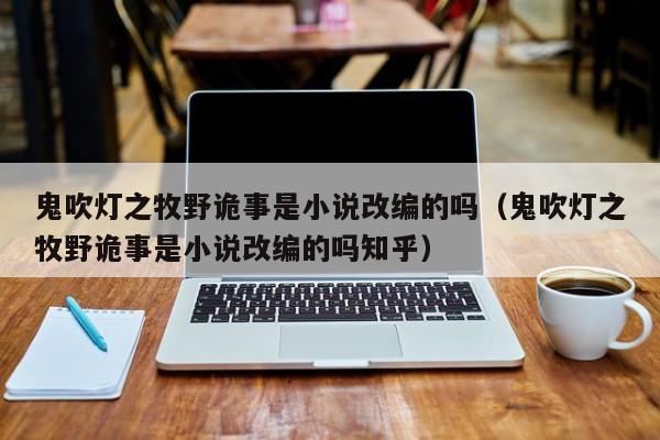 鬼吹灯之牧野诡事是小说改编的吗（鬼吹灯之牧野诡事是小说改编的吗知乎） 