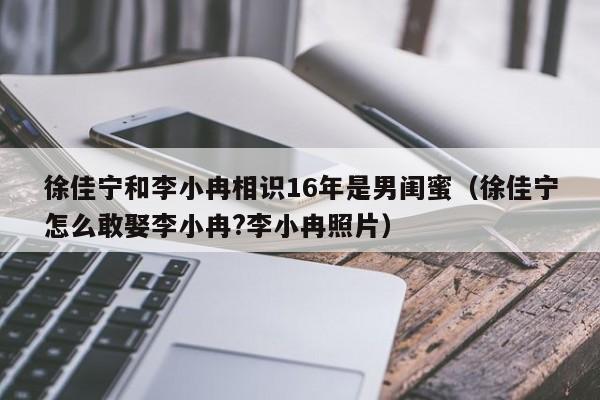 徐佳宁和李小冉相识16年是男闺蜜（徐佳宁怎么敢娶李小冉?李小冉照片） 