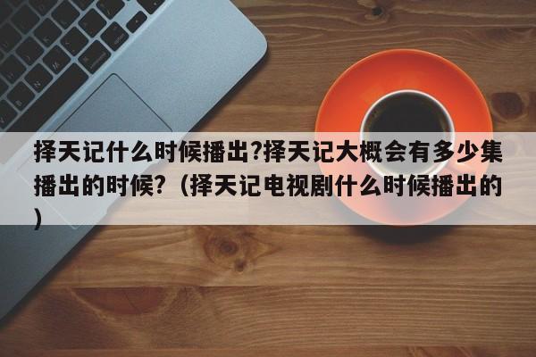 择天记什么时候播出?择天记大概会有多少集播出的时候?（择天记电视剧什么时候播出的） 