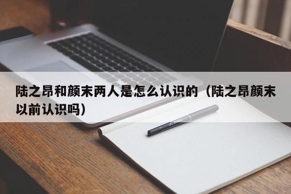 陆之昂和颜末两人是怎么认识的（陆之昂颜末以前认识吗） 