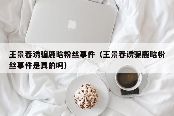 王景春诱骗鹿晗粉丝事件（王景春诱骗鹿晗粉丝事件是真的吗） 