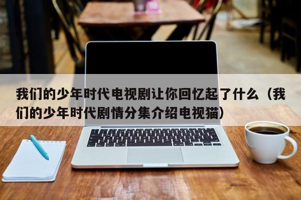 我们的少年时代电视剧让你回忆起了什么（我们的少年时代剧情分集介绍电视猫） 