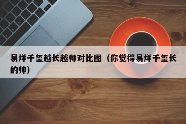 易烊千玺越长越帅对比图（你觉得易烊千玺长的帅） 