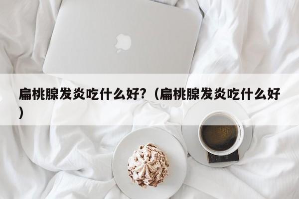 扁桃腺发炎吃什么好?（扁桃腺发炎吃什么好） 