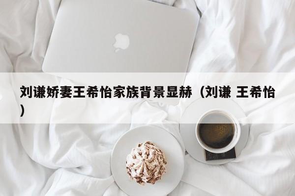 刘谦娇妻王希怡家族背景显赫（刘谦 王希怡） 