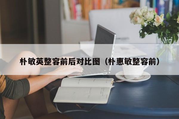 朴敏英整容前后对比图（朴惠敏整容前） 