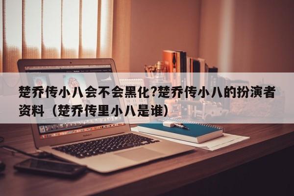 楚乔传小八会不会黑化?楚乔传小八的扮演者资料（楚乔传里小八是谁） 